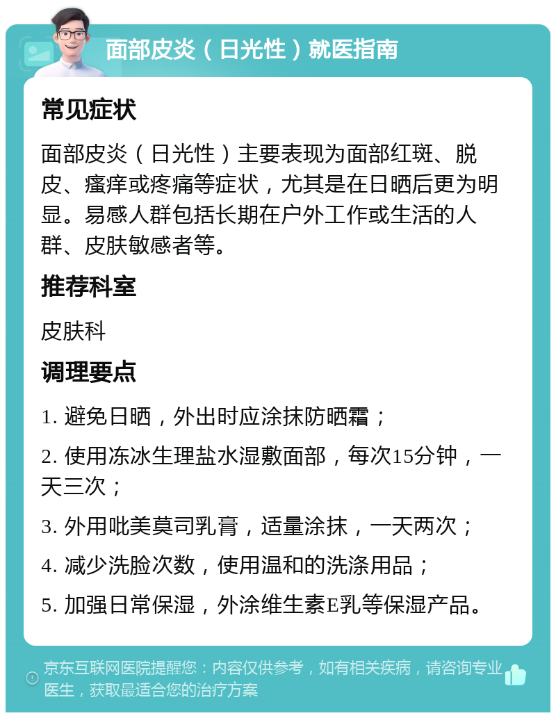 面部皮炎（日光性）就医指南 常见症状 面部皮炎（日光性）主要表现为面部红斑、脱皮、瘙痒或疼痛等症状，尤其是在日晒后更为明显。易感人群包括长期在户外工作或生活的人群、皮肤敏感者等。 推荐科室 皮肤科 调理要点 1. 避免日晒，外出时应涂抹防晒霜； 2. 使用冻冰生理盐水湿敷面部，每次15分钟，一天三次； 3. 外用吡美莫司乳膏，适量涂抹，一天两次； 4. 减少洗脸次数，使用温和的洗涤用品； 5. 加强日常保湿，外涂维生素E乳等保湿产品。