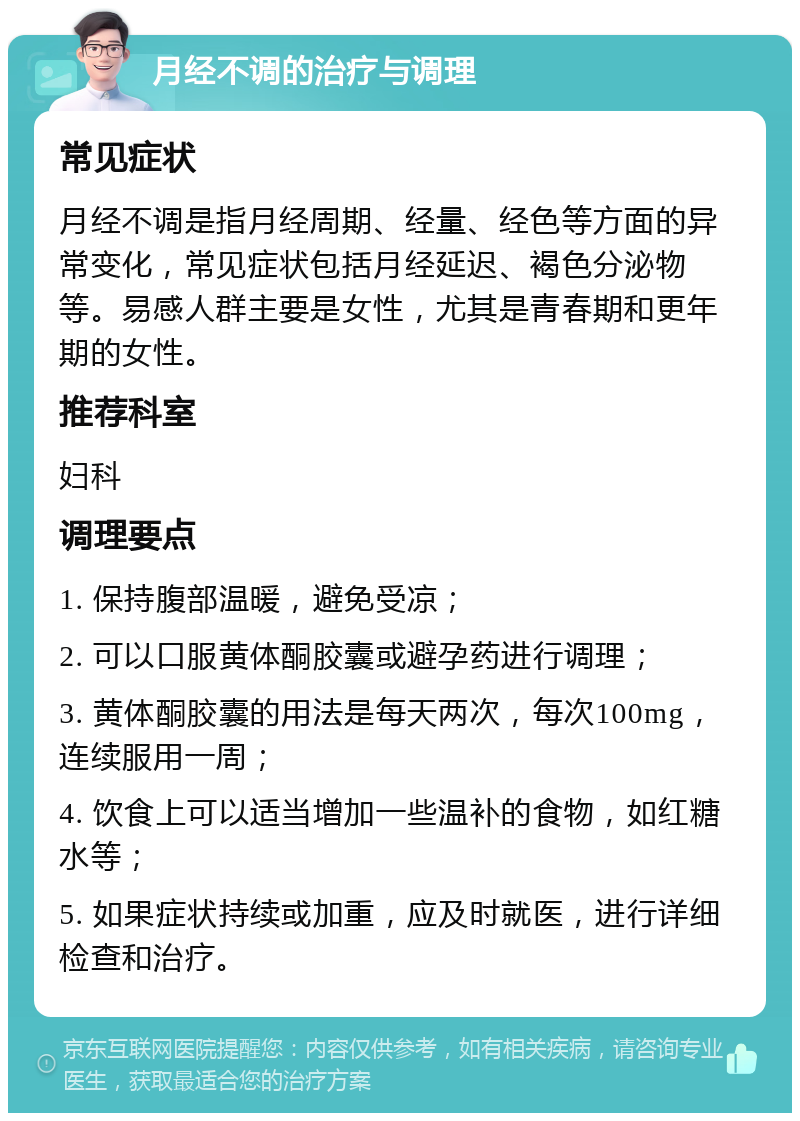 月经不调的治疗与调理 常见症状 月经不调是指月经周期、经量、经色等方面的异常变化，常见症状包括月经延迟、褐色分泌物等。易感人群主要是女性，尤其是青春期和更年期的女性。 推荐科室 妇科 调理要点 1. 保持腹部温暖，避免受凉； 2. 可以口服黄体酮胶囊或避孕药进行调理； 3. 黄体酮胶囊的用法是每天两次，每次100mg，连续服用一周； 4. 饮食上可以适当增加一些温补的食物，如红糖水等； 5. 如果症状持续或加重，应及时就医，进行详细检查和治疗。