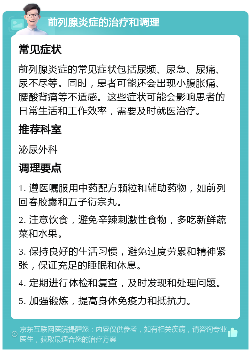 前列腺炎症的治疗和调理 常见症状 前列腺炎症的常见症状包括尿频、尿急、尿痛、尿不尽等。同时，患者可能还会出现小腹胀痛、腰酸背痛等不适感。这些症状可能会影响患者的日常生活和工作效率，需要及时就医治疗。 推荐科室 泌尿外科 调理要点 1. 遵医嘱服用中药配方颗粒和辅助药物，如前列回春胶囊和五子衍宗丸。 2. 注意饮食，避免辛辣刺激性食物，多吃新鲜蔬菜和水果。 3. 保持良好的生活习惯，避免过度劳累和精神紧张，保证充足的睡眠和休息。 4. 定期进行体检和复查，及时发现和处理问题。 5. 加强锻炼，提高身体免疫力和抵抗力。