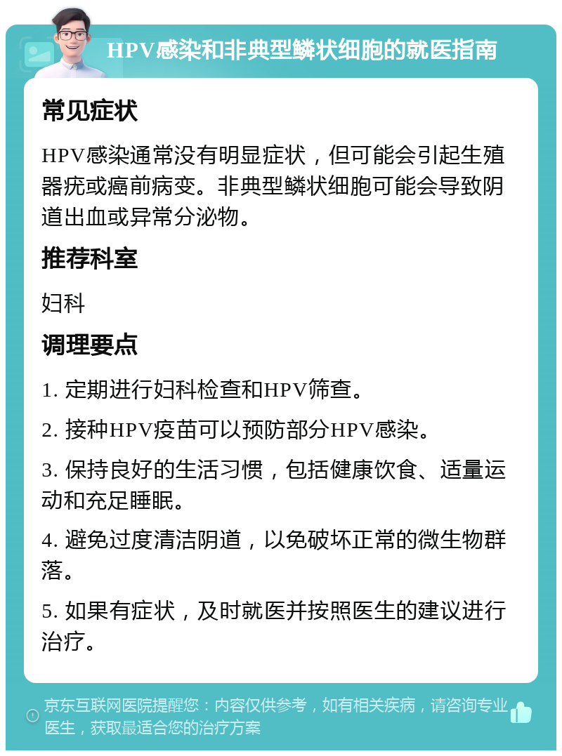 HPV感染和非典型鳞状细胞的就医指南 常见症状 HPV感染通常没有明显症状，但可能会引起生殖器疣或癌前病变。非典型鳞状细胞可能会导致阴道出血或异常分泌物。 推荐科室 妇科 调理要点 1. 定期进行妇科检查和HPV筛查。 2. 接种HPV疫苗可以预防部分HPV感染。 3. 保持良好的生活习惯，包括健康饮食、适量运动和充足睡眠。 4. 避免过度清洁阴道，以免破坏正常的微生物群落。 5. 如果有症状，及时就医并按照医生的建议进行治疗。