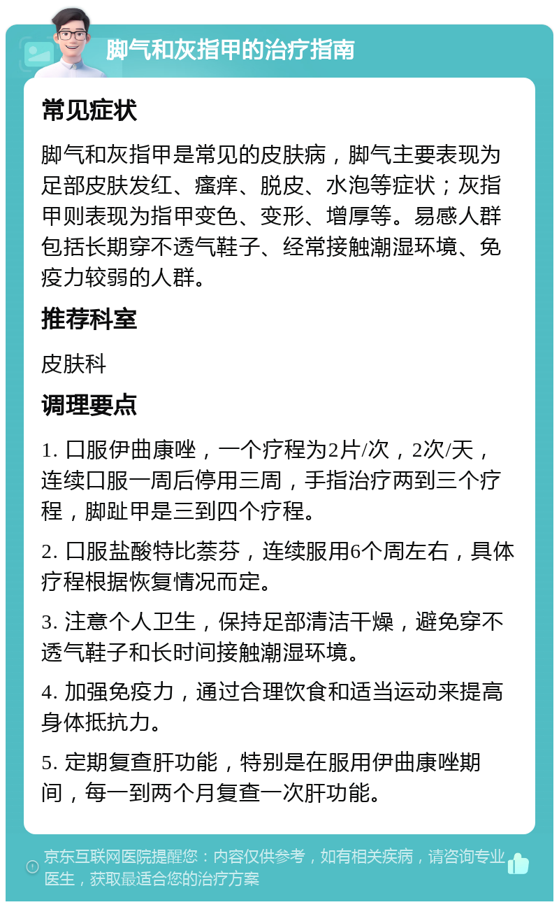 脚气和灰指甲的治疗指南 常见症状 脚气和灰指甲是常见的皮肤病，脚气主要表现为足部皮肤发红、瘙痒、脱皮、水泡等症状；灰指甲则表现为指甲变色、变形、增厚等。易感人群包括长期穿不透气鞋子、经常接触潮湿环境、免疫力较弱的人群。 推荐科室 皮肤科 调理要点 1. 口服伊曲康唑，一个疗程为2片/次，2次/天，连续口服一周后停用三周，手指治疗两到三个疗程，脚趾甲是三到四个疗程。 2. 口服盐酸特比萘芬，连续服用6个周左右，具体疗程根据恢复情况而定。 3. 注意个人卫生，保持足部清洁干燥，避免穿不透气鞋子和长时间接触潮湿环境。 4. 加强免疫力，通过合理饮食和适当运动来提高身体抵抗力。 5. 定期复查肝功能，特别是在服用伊曲康唑期间，每一到两个月复查一次肝功能。