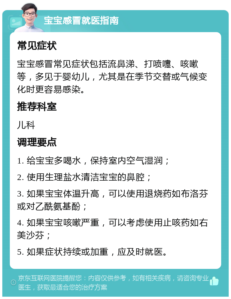 宝宝感冒就医指南 常见症状 宝宝感冒常见症状包括流鼻涕、打喷嚏、咳嗽等，多见于婴幼儿，尤其是在季节交替或气候变化时更容易感染。 推荐科室 儿科 调理要点 1. 给宝宝多喝水，保持室内空气湿润； 2. 使用生理盐水清洁宝宝的鼻腔； 3. 如果宝宝体温升高，可以使用退烧药如布洛芬或对乙酰氨基酚； 4. 如果宝宝咳嗽严重，可以考虑使用止咳药如右美沙芬； 5. 如果症状持续或加重，应及时就医。