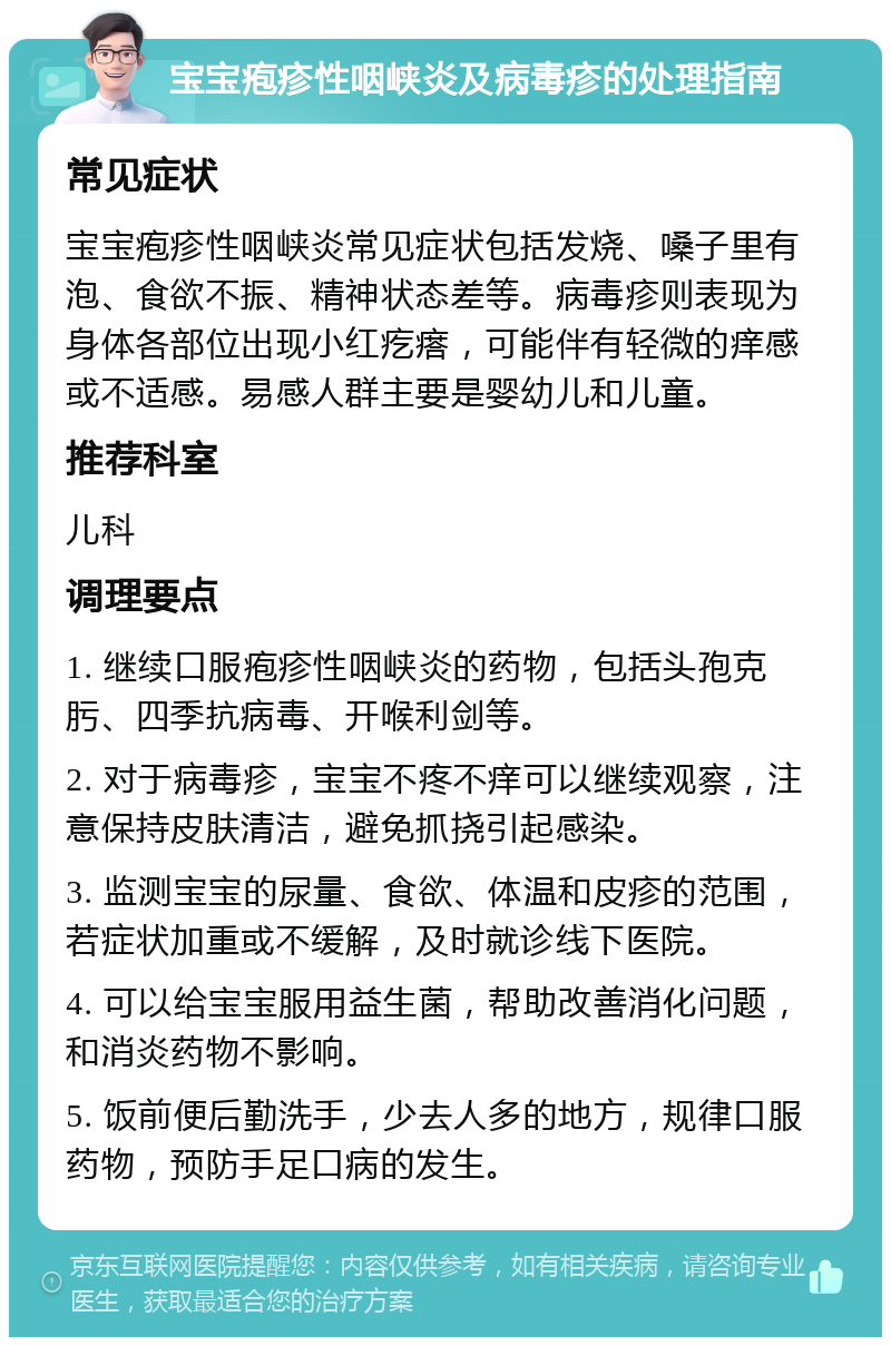 宝宝疱疹性咽峡炎及病毒疹的处理指南 常见症状 宝宝疱疹性咽峡炎常见症状包括发烧、嗓子里有泡、食欲不振、精神状态差等。病毒疹则表现为身体各部位出现小红疙瘩，可能伴有轻微的痒感或不适感。易感人群主要是婴幼儿和儿童。 推荐科室 儿科 调理要点 1. 继续口服疱疹性咽峡炎的药物，包括头孢克肟、四季抗病毒、开喉利剑等。 2. 对于病毒疹，宝宝不疼不痒可以继续观察，注意保持皮肤清洁，避免抓挠引起感染。 3. 监测宝宝的尿量、食欲、体温和皮疹的范围，若症状加重或不缓解，及时就诊线下医院。 4. 可以给宝宝服用益生菌，帮助改善消化问题，和消炎药物不影响。 5. 饭前便后勤洗手，少去人多的地方，规律口服药物，预防手足口病的发生。