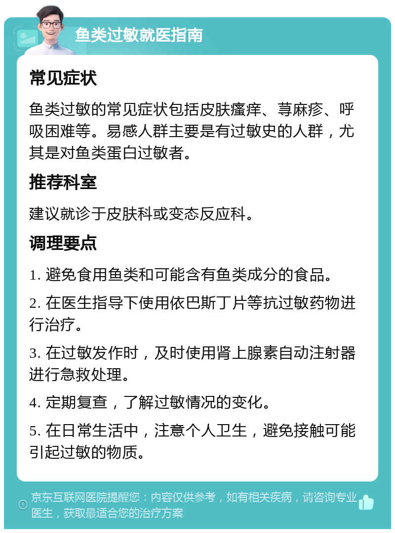 鱼类过敏就医指南 常见症状 鱼类过敏的常见症状包括皮肤瘙痒、荨麻疹、呼吸困难等。易感人群主要是有过敏史的人群，尤其是对鱼类蛋白过敏者。 推荐科室 建议就诊于皮肤科或变态反应科。 调理要点 1. 避免食用鱼类和可能含有鱼类成分的食品。 2. 在医生指导下使用依巴斯丁片等抗过敏药物进行治疗。 3. 在过敏发作时，及时使用肾上腺素自动注射器进行急救处理。 4. 定期复查，了解过敏情况的变化。 5. 在日常生活中，注意个人卫生，避免接触可能引起过敏的物质。