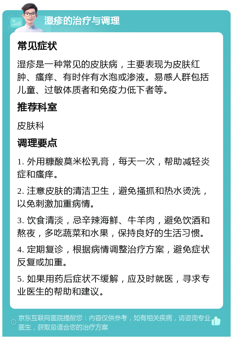 湿疹的治疗与调理 常见症状 湿疹是一种常见的皮肤病，主要表现为皮肤红肿、瘙痒、有时伴有水泡或渗液。易感人群包括儿童、过敏体质者和免疫力低下者等。 推荐科室 皮肤科 调理要点 1. 外用糠酸莫米松乳膏，每天一次，帮助减轻炎症和瘙痒。 2. 注意皮肤的清洁卫生，避免搔抓和热水烫洗，以免刺激加重病情。 3. 饮食清淡，忌辛辣海鲜、牛羊肉，避免饮酒和熬夜，多吃蔬菜和水果，保持良好的生活习惯。 4. 定期复诊，根据病情调整治疗方案，避免症状反复或加重。 5. 如果用药后症状不缓解，应及时就医，寻求专业医生的帮助和建议。