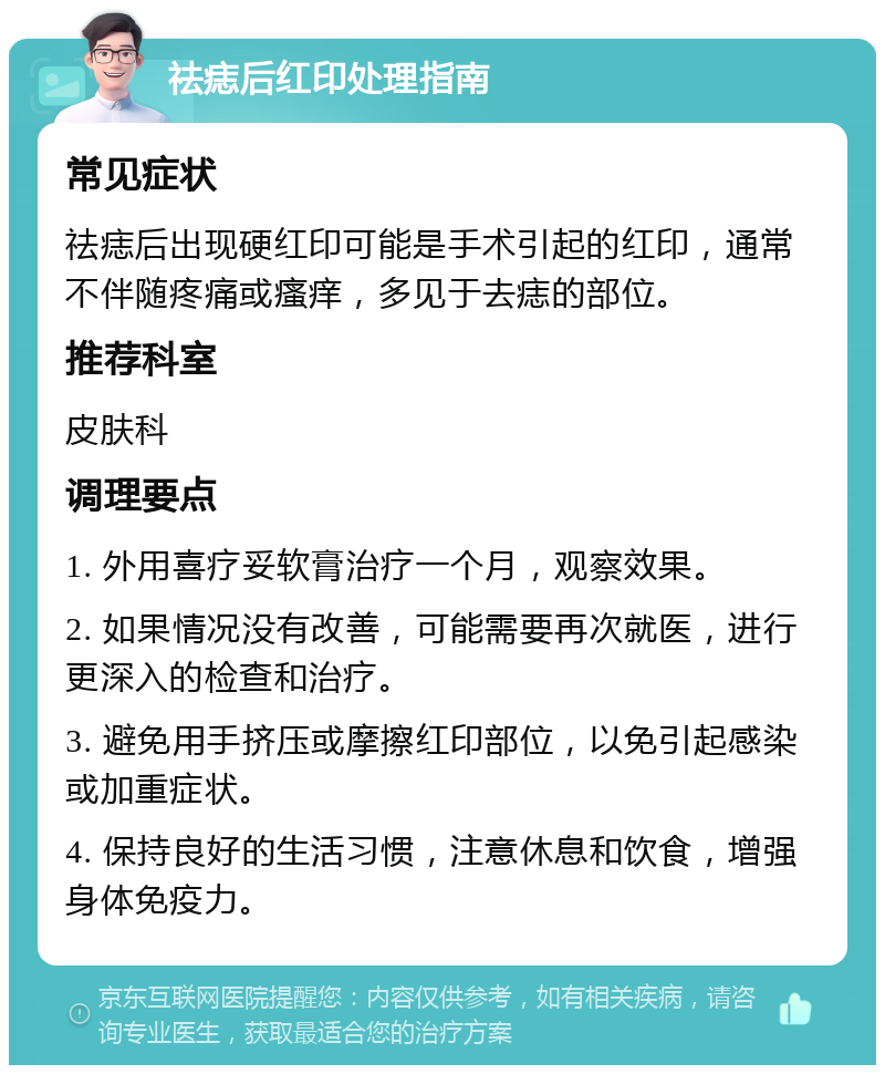 祛痣后红印处理指南 常见症状 祛痣后出现硬红印可能是手术引起的红印，通常不伴随疼痛或瘙痒，多见于去痣的部位。 推荐科室 皮肤科 调理要点 1. 外用喜疗妥软膏治疗一个月，观察效果。 2. 如果情况没有改善，可能需要再次就医，进行更深入的检查和治疗。 3. 避免用手挤压或摩擦红印部位，以免引起感染或加重症状。 4. 保持良好的生活习惯，注意休息和饮食，增强身体免疫力。