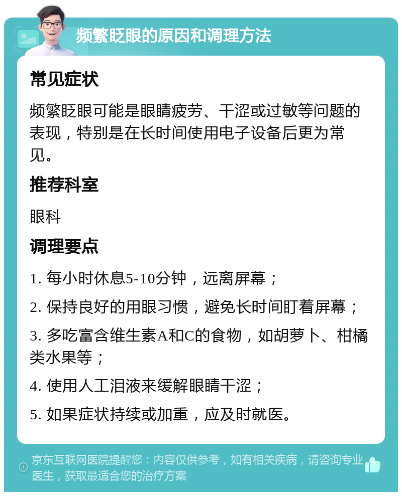 频繁眨眼的原因和调理方法 常见症状 频繁眨眼可能是眼睛疲劳、干涩或过敏等问题的表现，特别是在长时间使用电子设备后更为常见。 推荐科室 眼科 调理要点 1. 每小时休息5-10分钟，远离屏幕； 2. 保持良好的用眼习惯，避免长时间盯着屏幕； 3. 多吃富含维生素A和C的食物，如胡萝卜、柑橘类水果等； 4. 使用人工泪液来缓解眼睛干涩； 5. 如果症状持续或加重，应及时就医。