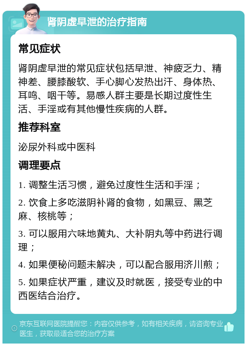 肾阴虚早泄的治疗指南 常见症状 肾阴虚早泄的常见症状包括早泄、神疲乏力、精神差、腰膝酸软、手心脚心发热出汗、身体热、耳鸣、咽干等。易感人群主要是长期过度性生活、手淫或有其他慢性疾病的人群。 推荐科室 泌尿外科或中医科 调理要点 1. 调整生活习惯，避免过度性生活和手淫； 2. 饮食上多吃滋阴补肾的食物，如黑豆、黑芝麻、核桃等； 3. 可以服用六味地黄丸、大补阴丸等中药进行调理； 4. 如果便秘问题未解决，可以配合服用济川煎； 5. 如果症状严重，建议及时就医，接受专业的中西医结合治疗。