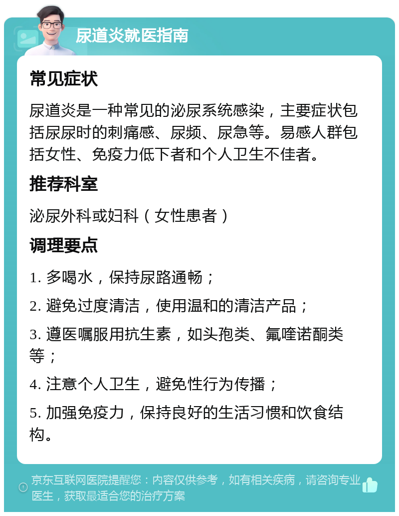 尿道炎就医指南 常见症状 尿道炎是一种常见的泌尿系统感染，主要症状包括尿尿时的刺痛感、尿频、尿急等。易感人群包括女性、免疫力低下者和个人卫生不佳者。 推荐科室 泌尿外科或妇科（女性患者） 调理要点 1. 多喝水，保持尿路通畅； 2. 避免过度清洁，使用温和的清洁产品； 3. 遵医嘱服用抗生素，如头孢类、氟喹诺酮类等； 4. 注意个人卫生，避免性行为传播； 5. 加强免疫力，保持良好的生活习惯和饮食结构。