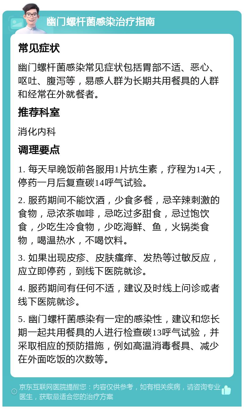 幽门螺杆菌感染治疗指南 常见症状 幽门螺杆菌感染常见症状包括胃部不适、恶心、呕吐、腹泻等，易感人群为长期共用餐具的人群和经常在外就餐者。 推荐科室 消化内科 调理要点 1. 每天早晚饭前各服用1片抗生素，疗程为14天，停药一月后复查碳14呼气试验。 2. 服药期间不能饮酒，少食多餐，忌辛辣刺激的食物，忌浓茶咖啡，忌吃过多甜食，忌过饱饮食，少吃生冷食物，少吃海鲜、鱼，火锅类食物，喝温热水，不喝饮料。 3. 如果出现皮疹、皮肤瘙痒、发热等过敏反应，应立即停药，到线下医院就诊。 4. 服药期间有任何不适，建议及时线上问诊或者线下医院就诊。 5. 幽门螺杆菌感染有一定的感染性，建议和您长期一起共用餐具的人进行检查碳13呼气试验，并采取相应的预防措施，例如高温消毒餐具、减少在外面吃饭的次数等。