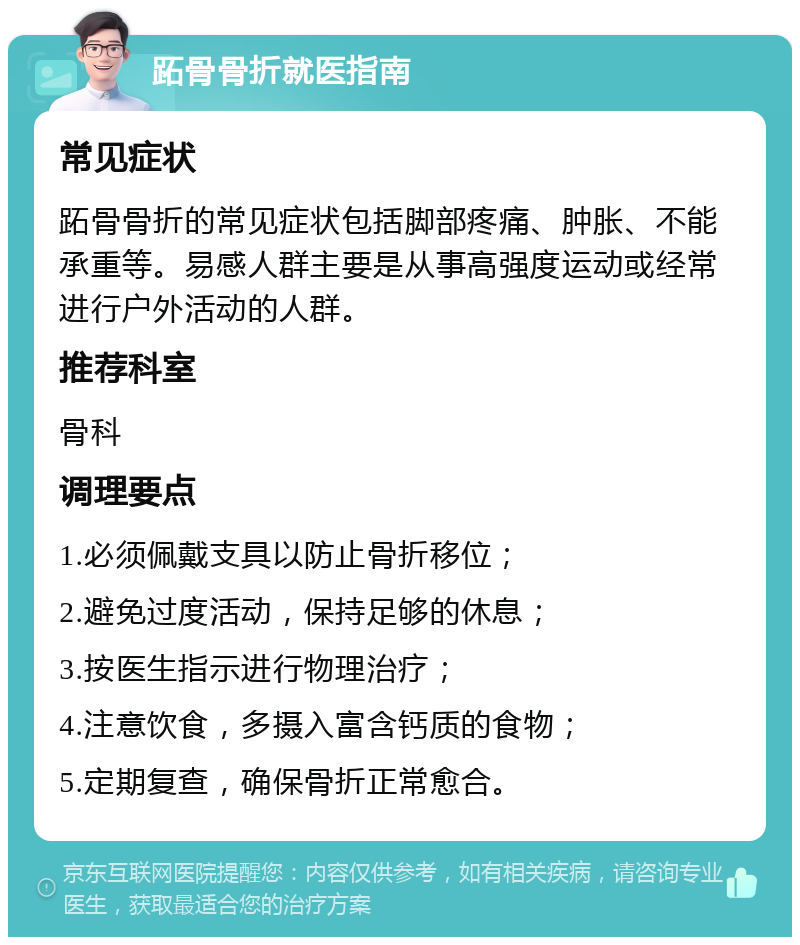 跖骨骨折就医指南 常见症状 跖骨骨折的常见症状包括脚部疼痛、肿胀、不能承重等。易感人群主要是从事高强度运动或经常进行户外活动的人群。 推荐科室 骨科 调理要点 1.必须佩戴支具以防止骨折移位； 2.避免过度活动，保持足够的休息； 3.按医生指示进行物理治疗； 4.注意饮食，多摄入富含钙质的食物； 5.定期复查，确保骨折正常愈合。