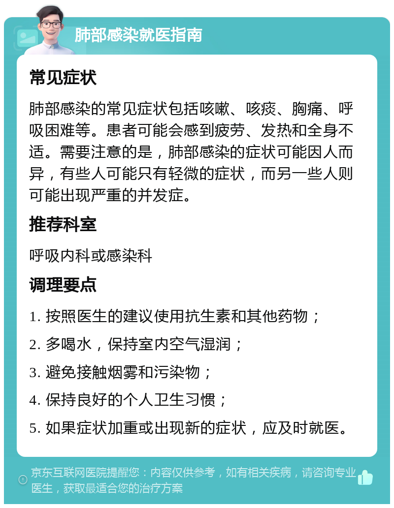 肺部感染就医指南 常见症状 肺部感染的常见症状包括咳嗽、咳痰、胸痛、呼吸困难等。患者可能会感到疲劳、发热和全身不适。需要注意的是，肺部感染的症状可能因人而异，有些人可能只有轻微的症状，而另一些人则可能出现严重的并发症。 推荐科室 呼吸内科或感染科 调理要点 1. 按照医生的建议使用抗生素和其他药物； 2. 多喝水，保持室内空气湿润； 3. 避免接触烟雾和污染物； 4. 保持良好的个人卫生习惯； 5. 如果症状加重或出现新的症状，应及时就医。