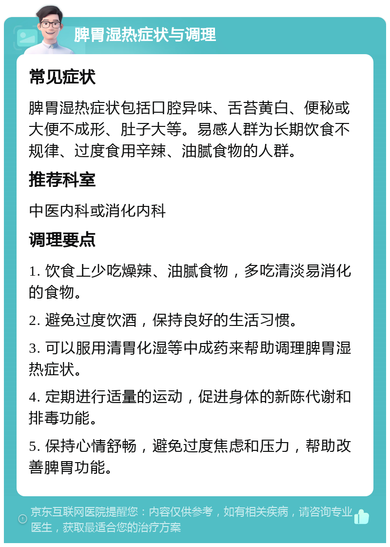 脾胃湿热症状与调理 常见症状 脾胃湿热症状包括口腔异味、舌苔黄白、便秘或大便不成形、肚子大等。易感人群为长期饮食不规律、过度食用辛辣、油腻食物的人群。 推荐科室 中医内科或消化内科 调理要点 1. 饮食上少吃燥辣、油腻食物，多吃清淡易消化的食物。 2. 避免过度饮酒，保持良好的生活习惯。 3. 可以服用清胃化湿等中成药来帮助调理脾胃湿热症状。 4. 定期进行适量的运动，促进身体的新陈代谢和排毒功能。 5. 保持心情舒畅，避免过度焦虑和压力，帮助改善脾胃功能。