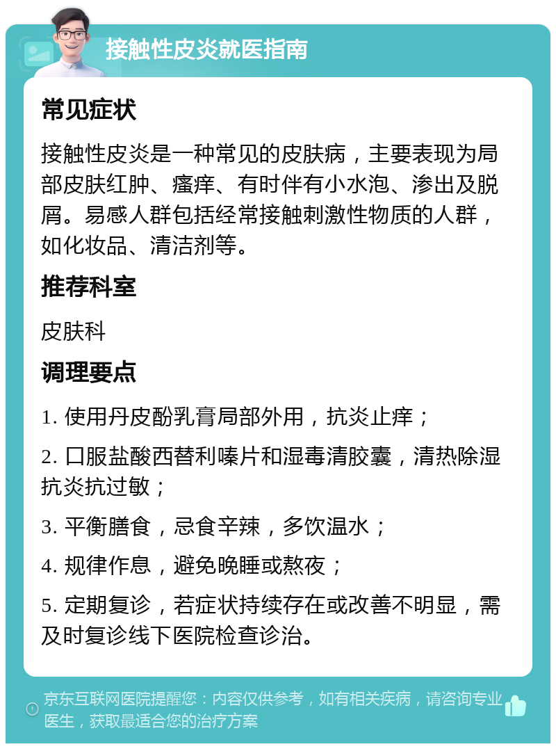 接触性皮炎就医指南 常见症状 接触性皮炎是一种常见的皮肤病，主要表现为局部皮肤红肿、瘙痒、有时伴有小水泡、渗出及脱屑。易感人群包括经常接触刺激性物质的人群，如化妆品、清洁剂等。 推荐科室 皮肤科 调理要点 1. 使用丹皮酚乳膏局部外用，抗炎止痒； 2. 口服盐酸西替利嗪片和湿毒清胶囊，清热除湿抗炎抗过敏； 3. 平衡膳食，忌食辛辣，多饮温水； 4. 规律作息，避免晚睡或熬夜； 5. 定期复诊，若症状持续存在或改善不明显，需及时复诊线下医院检查诊治。