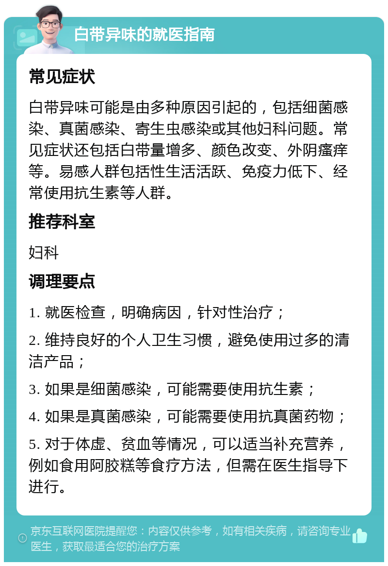 白带异味的就医指南 常见症状 白带异味可能是由多种原因引起的，包括细菌感染、真菌感染、寄生虫感染或其他妇科问题。常见症状还包括白带量增多、颜色改变、外阴瘙痒等。易感人群包括性生活活跃、免疫力低下、经常使用抗生素等人群。 推荐科室 妇科 调理要点 1. 就医检查，明确病因，针对性治疗； 2. 维持良好的个人卫生习惯，避免使用过多的清洁产品； 3. 如果是细菌感染，可能需要使用抗生素； 4. 如果是真菌感染，可能需要使用抗真菌药物； 5. 对于体虚、贫血等情况，可以适当补充营养，例如食用阿胶糕等食疗方法，但需在医生指导下进行。