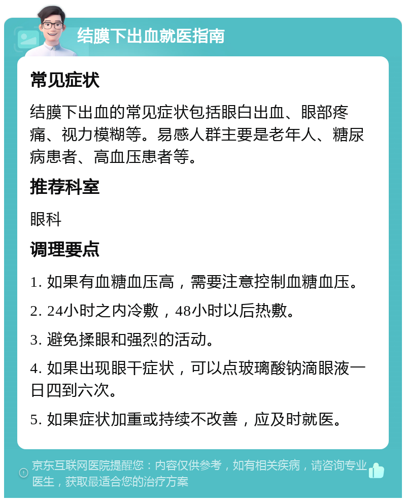 结膜下出血就医指南 常见症状 结膜下出血的常见症状包括眼白出血、眼部疼痛、视力模糊等。易感人群主要是老年人、糖尿病患者、高血压患者等。 推荐科室 眼科 调理要点 1. 如果有血糖血压高，需要注意控制血糖血压。 2. 24小时之内冷敷，48小时以后热敷。 3. 避免揉眼和强烈的活动。 4. 如果出现眼干症状，可以点玻璃酸钠滴眼液一日四到六次。 5. 如果症状加重或持续不改善，应及时就医。