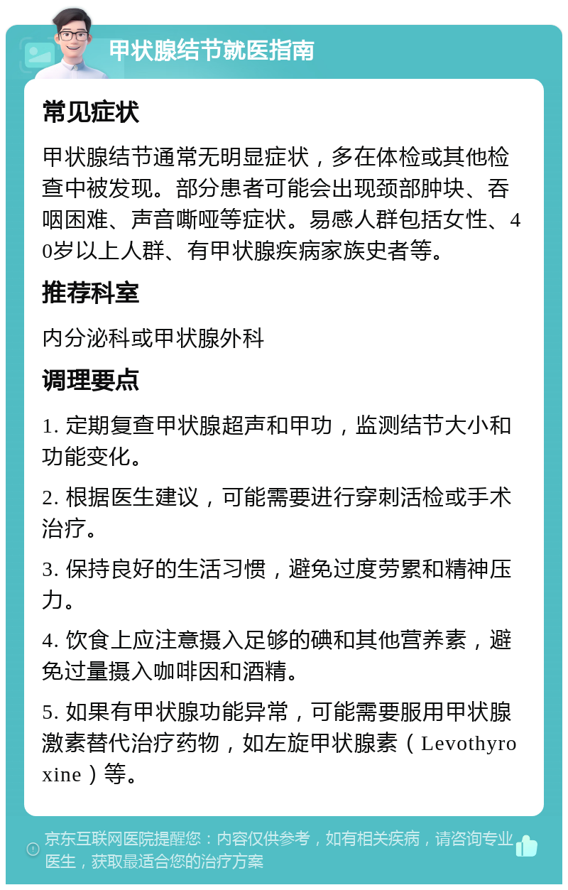 甲状腺结节就医指南 常见症状 甲状腺结节通常无明显症状，多在体检或其他检查中被发现。部分患者可能会出现颈部肿块、吞咽困难、声音嘶哑等症状。易感人群包括女性、40岁以上人群、有甲状腺疾病家族史者等。 推荐科室 内分泌科或甲状腺外科 调理要点 1. 定期复查甲状腺超声和甲功，监测结节大小和功能变化。 2. 根据医生建议，可能需要进行穿刺活检或手术治疗。 3. 保持良好的生活习惯，避免过度劳累和精神压力。 4. 饮食上应注意摄入足够的碘和其他营养素，避免过量摄入咖啡因和酒精。 5. 如果有甲状腺功能异常，可能需要服用甲状腺激素替代治疗药物，如左旋甲状腺素（Levothyroxine）等。