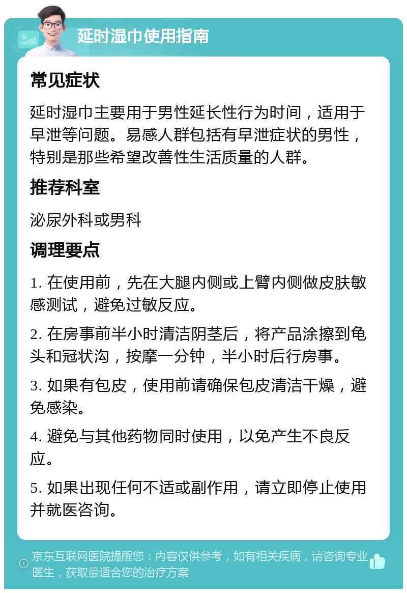 延时湿巾使用指南 常见症状 延时湿巾主要用于男性延长性行为时间，适用于早泄等问题。易感人群包括有早泄症状的男性，特别是那些希望改善性生活质量的人群。 推荐科室 泌尿外科或男科 调理要点 1. 在使用前，先在大腿内侧或上臂内侧做皮肤敏感测试，避免过敏反应。 2. 在房事前半小时清洁阴茎后，将产品涂擦到龟头和冠状沟，按摩一分钟，半小时后行房事。 3. 如果有包皮，使用前请确保包皮清洁干燥，避免感染。 4. 避免与其他药物同时使用，以免产生不良反应。 5. 如果出现任何不适或副作用，请立即停止使用并就医咨询。