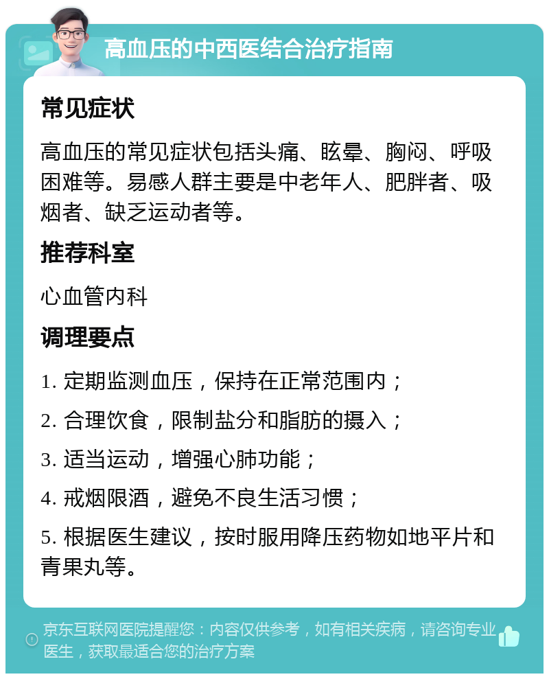 高血压的中西医结合治疗指南 常见症状 高血压的常见症状包括头痛、眩晕、胸闷、呼吸困难等。易感人群主要是中老年人、肥胖者、吸烟者、缺乏运动者等。 推荐科室 心血管内科 调理要点 1. 定期监测血压，保持在正常范围内； 2. 合理饮食，限制盐分和脂肪的摄入； 3. 适当运动，增强心肺功能； 4. 戒烟限酒，避免不良生活习惯； 5. 根据医生建议，按时服用降压药物如地平片和青果丸等。