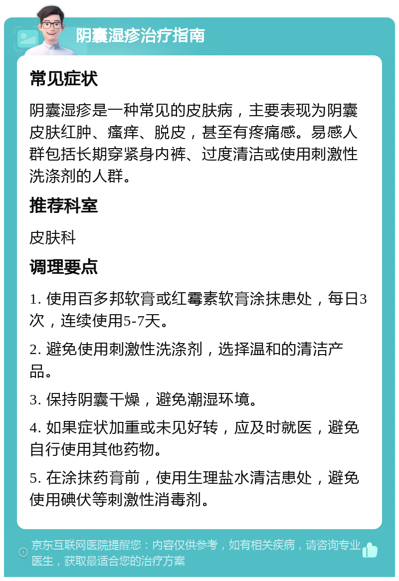 阴囊湿疹治疗指南 常见症状 阴囊湿疹是一种常见的皮肤病，主要表现为阴囊皮肤红肿、瘙痒、脱皮，甚至有疼痛感。易感人群包括长期穿紧身内裤、过度清洁或使用刺激性洗涤剂的人群。 推荐科室 皮肤科 调理要点 1. 使用百多邦软膏或红霉素软膏涂抹患处，每日3次，连续使用5-7天。 2. 避免使用刺激性洗涤剂，选择温和的清洁产品。 3. 保持阴囊干燥，避免潮湿环境。 4. 如果症状加重或未见好转，应及时就医，避免自行使用其他药物。 5. 在涂抹药膏前，使用生理盐水清洁患处，避免使用碘伏等刺激性消毒剂。