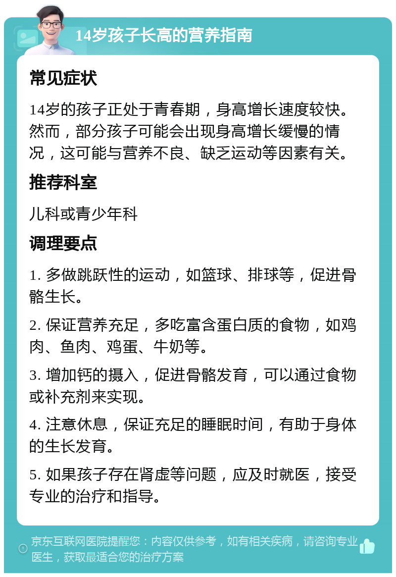 14岁孩子长高的营养指南 常见症状 14岁的孩子正处于青春期，身高增长速度较快。然而，部分孩子可能会出现身高增长缓慢的情况，这可能与营养不良、缺乏运动等因素有关。 推荐科室 儿科或青少年科 调理要点 1. 多做跳跃性的运动，如篮球、排球等，促进骨骼生长。 2. 保证营养充足，多吃富含蛋白质的食物，如鸡肉、鱼肉、鸡蛋、牛奶等。 3. 增加钙的摄入，促进骨骼发育，可以通过食物或补充剂来实现。 4. 注意休息，保证充足的睡眠时间，有助于身体的生长发育。 5. 如果孩子存在肾虚等问题，应及时就医，接受专业的治疗和指导。