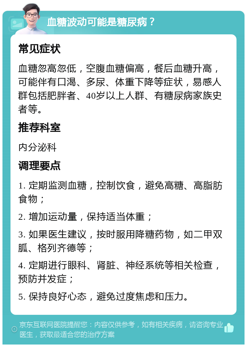 血糖波动可能是糖尿病？ 常见症状 血糖忽高忽低，空腹血糖偏高，餐后血糖升高，可能伴有口渴、多尿、体重下降等症状，易感人群包括肥胖者、40岁以上人群、有糖尿病家族史者等。 推荐科室 内分泌科 调理要点 1. 定期监测血糖，控制饮食，避免高糖、高脂肪食物； 2. 增加运动量，保持适当体重； 3. 如果医生建议，按时服用降糖药物，如二甲双胍、格列齐德等； 4. 定期进行眼科、肾脏、神经系统等相关检查，预防并发症； 5. 保持良好心态，避免过度焦虑和压力。