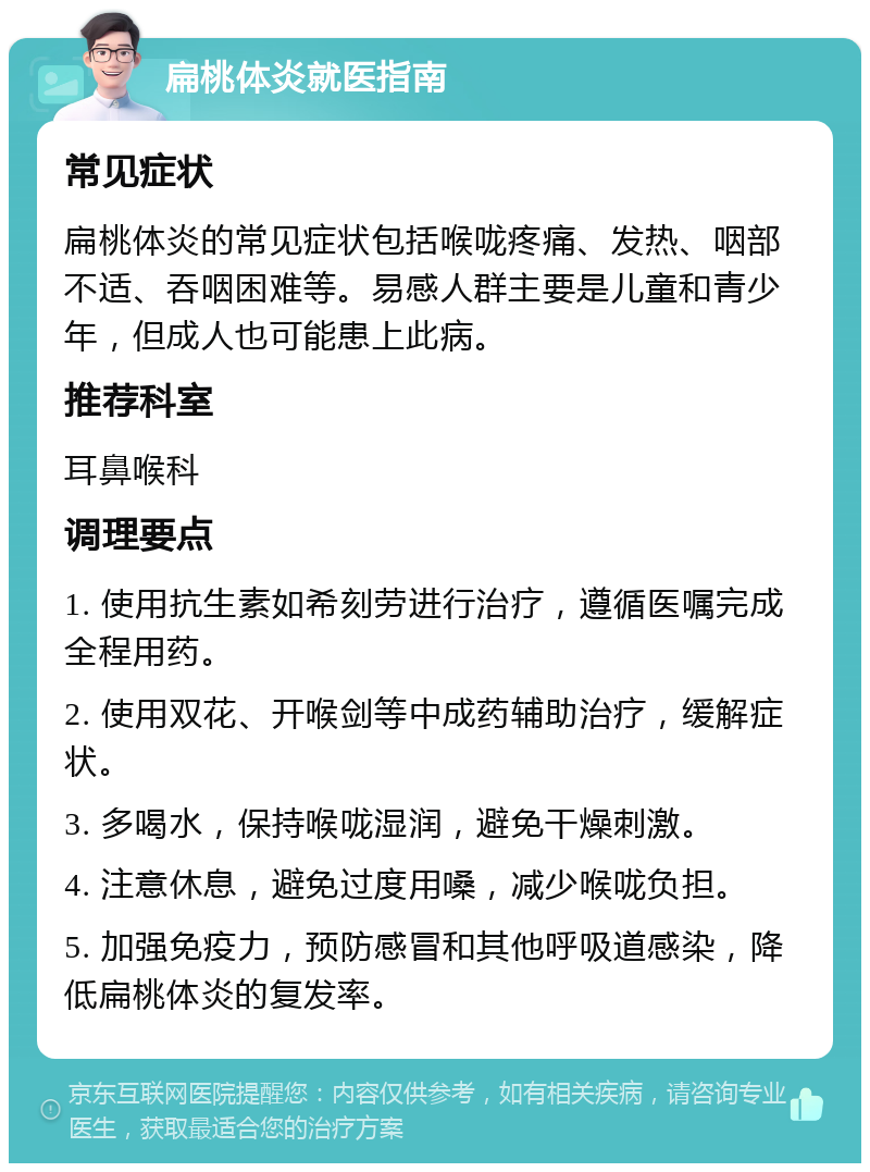 扁桃体炎就医指南 常见症状 扁桃体炎的常见症状包括喉咙疼痛、发热、咽部不适、吞咽困难等。易感人群主要是儿童和青少年，但成人也可能患上此病。 推荐科室 耳鼻喉科 调理要点 1. 使用抗生素如希刻劳进行治疗，遵循医嘱完成全程用药。 2. 使用双花、开喉剑等中成药辅助治疗，缓解症状。 3. 多喝水，保持喉咙湿润，避免干燥刺激。 4. 注意休息，避免过度用嗓，减少喉咙负担。 5. 加强免疫力，预防感冒和其他呼吸道感染，降低扁桃体炎的复发率。