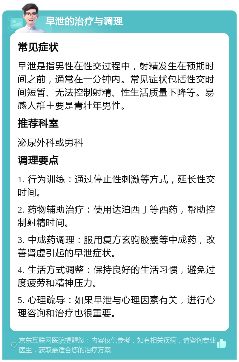 早泄的治疗与调理 常见症状 早泄是指男性在性交过程中，射精发生在预期时间之前，通常在一分钟内。常见症状包括性交时间短暂、无法控制射精、性生活质量下降等。易感人群主要是青壮年男性。 推荐科室 泌尿外科或男科 调理要点 1. 行为训练：通过停止性刺激等方式，延长性交时间。 2. 药物辅助治疗：使用达泊西丁等西药，帮助控制射精时间。 3. 中成药调理：服用复方玄驹胶囊等中成药，改善肾虚引起的早泄症状。 4. 生活方式调整：保持良好的生活习惯，避免过度疲劳和精神压力。 5. 心理疏导：如果早泄与心理因素有关，进行心理咨询和治疗也很重要。