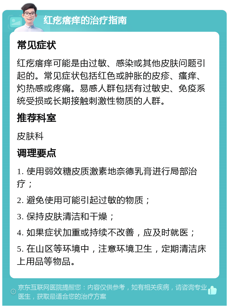 红疙瘩痒的治疗指南 常见症状 红疙瘩痒可能是由过敏、感染或其他皮肤问题引起的。常见症状包括红色或肿胀的皮疹、瘙痒、灼热感或疼痛。易感人群包括有过敏史、免疫系统受损或长期接触刺激性物质的人群。 推荐科室 皮肤科 调理要点 1. 使用弱效糖皮质激素地奈德乳膏进行局部治疗； 2. 避免使用可能引起过敏的物质； 3. 保持皮肤清洁和干燥； 4. 如果症状加重或持续不改善，应及时就医； 5. 在山区等环境中，注意环境卫生，定期清洁床上用品等物品。