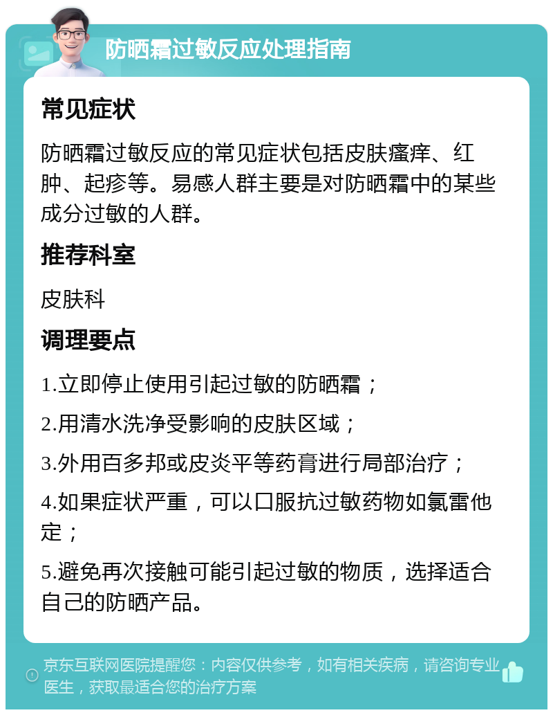 防晒霜过敏反应处理指南 常见症状 防晒霜过敏反应的常见症状包括皮肤瘙痒、红肿、起疹等。易感人群主要是对防晒霜中的某些成分过敏的人群。 推荐科室 皮肤科 调理要点 1.立即停止使用引起过敏的防晒霜； 2.用清水洗净受影响的皮肤区域； 3.外用百多邦或皮炎平等药膏进行局部治疗； 4.如果症状严重，可以口服抗过敏药物如氯雷他定； 5.避免再次接触可能引起过敏的物质，选择适合自己的防晒产品。