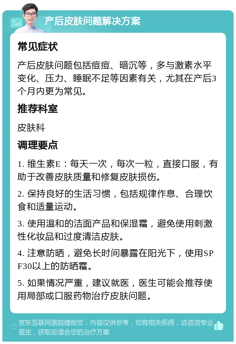 产后皮肤问题解决方案 常见症状 产后皮肤问题包括痘痘、暗沉等，多与激素水平变化、压力、睡眠不足等因素有关，尤其在产后3个月内更为常见。 推荐科室 皮肤科 调理要点 1. 维生素E：每天一次，每次一粒，直接口服，有助于改善皮肤质量和修复皮肤损伤。 2. 保持良好的生活习惯，包括规律作息、合理饮食和适量运动。 3. 使用温和的洁面产品和保湿霜，避免使用刺激性化妆品和过度清洁皮肤。 4. 注意防晒，避免长时间暴露在阳光下，使用SPF30以上的防晒霜。 5. 如果情况严重，建议就医，医生可能会推荐使用局部或口服药物治疗皮肤问题。