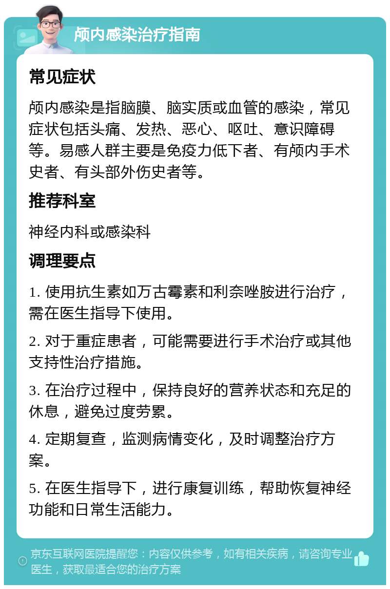 颅内感染治疗指南 常见症状 颅内感染是指脑膜、脑实质或血管的感染，常见症状包括头痛、发热、恶心、呕吐、意识障碍等。易感人群主要是免疫力低下者、有颅内手术史者、有头部外伤史者等。 推荐科室 神经内科或感染科 调理要点 1. 使用抗生素如万古霉素和利奈唑胺进行治疗，需在医生指导下使用。 2. 对于重症患者，可能需要进行手术治疗或其他支持性治疗措施。 3. 在治疗过程中，保持良好的营养状态和充足的休息，避免过度劳累。 4. 定期复查，监测病情变化，及时调整治疗方案。 5. 在医生指导下，进行康复训练，帮助恢复神经功能和日常生活能力。