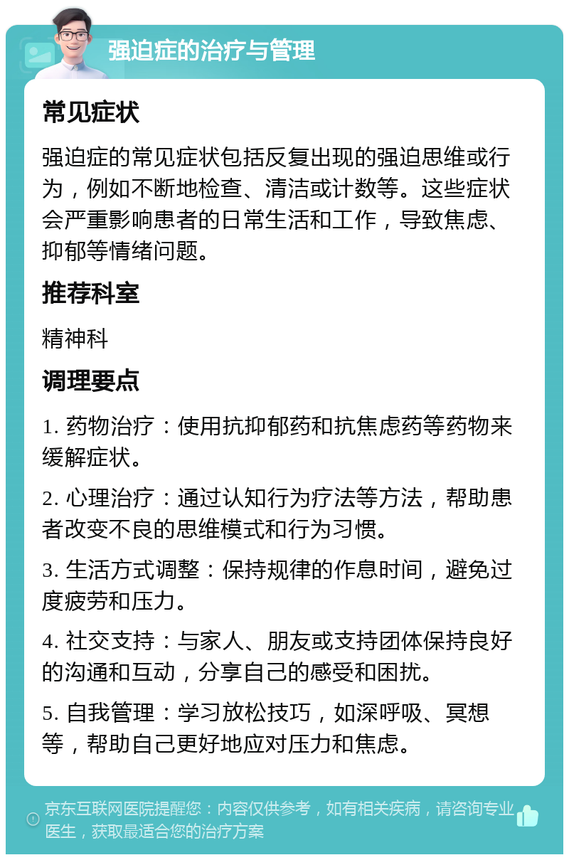 强迫症的治疗与管理 常见症状 强迫症的常见症状包括反复出现的强迫思维或行为，例如不断地检查、清洁或计数等。这些症状会严重影响患者的日常生活和工作，导致焦虑、抑郁等情绪问题。 推荐科室 精神科 调理要点 1. 药物治疗：使用抗抑郁药和抗焦虑药等药物来缓解症状。 2. 心理治疗：通过认知行为疗法等方法，帮助患者改变不良的思维模式和行为习惯。 3. 生活方式调整：保持规律的作息时间，避免过度疲劳和压力。 4. 社交支持：与家人、朋友或支持团体保持良好的沟通和互动，分享自己的感受和困扰。 5. 自我管理：学习放松技巧，如深呼吸、冥想等，帮助自己更好地应对压力和焦虑。