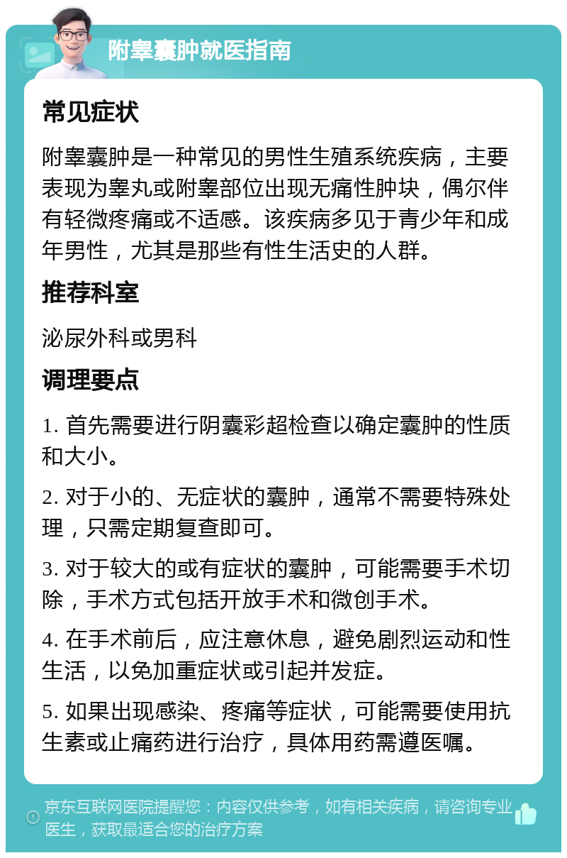 附睾囊肿就医指南 常见症状 附睾囊肿是一种常见的男性生殖系统疾病，主要表现为睾丸或附睾部位出现无痛性肿块，偶尔伴有轻微疼痛或不适感。该疾病多见于青少年和成年男性，尤其是那些有性生活史的人群。 推荐科室 泌尿外科或男科 调理要点 1. 首先需要进行阴囊彩超检查以确定囊肿的性质和大小。 2. 对于小的、无症状的囊肿，通常不需要特殊处理，只需定期复查即可。 3. 对于较大的或有症状的囊肿，可能需要手术切除，手术方式包括开放手术和微创手术。 4. 在手术前后，应注意休息，避免剧烈运动和性生活，以免加重症状或引起并发症。 5. 如果出现感染、疼痛等症状，可能需要使用抗生素或止痛药进行治疗，具体用药需遵医嘱。