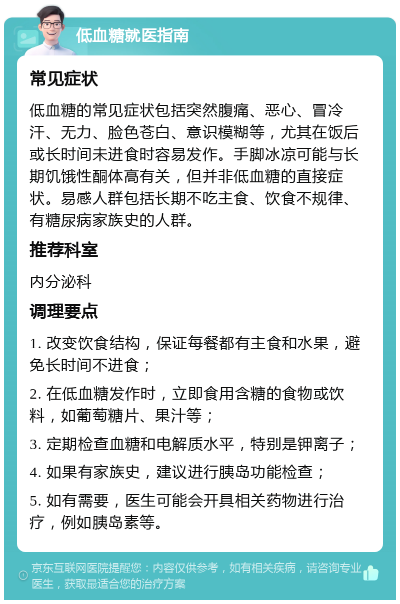 低血糖就医指南 常见症状 低血糖的常见症状包括突然腹痛、恶心、冒冷汗、无力、脸色苍白、意识模糊等，尤其在饭后或长时间未进食时容易发作。手脚冰凉可能与长期饥饿性酮体高有关，但并非低血糖的直接症状。易感人群包括长期不吃主食、饮食不规律、有糖尿病家族史的人群。 推荐科室 内分泌科 调理要点 1. 改变饮食结构，保证每餐都有主食和水果，避免长时间不进食； 2. 在低血糖发作时，立即食用含糖的食物或饮料，如葡萄糖片、果汁等； 3. 定期检查血糖和电解质水平，特别是钾离子； 4. 如果有家族史，建议进行胰岛功能检查； 5. 如有需要，医生可能会开具相关药物进行治疗，例如胰岛素等。