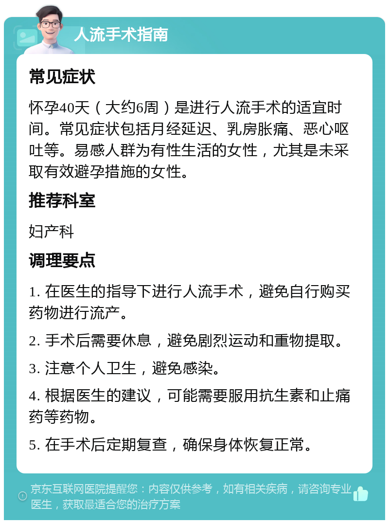 人流手术指南 常见症状 怀孕40天（大约6周）是进行人流手术的适宜时间。常见症状包括月经延迟、乳房胀痛、恶心呕吐等。易感人群为有性生活的女性，尤其是未采取有效避孕措施的女性。 推荐科室 妇产科 调理要点 1. 在医生的指导下进行人流手术，避免自行购买药物进行流产。 2. 手术后需要休息，避免剧烈运动和重物提取。 3. 注意个人卫生，避免感染。 4. 根据医生的建议，可能需要服用抗生素和止痛药等药物。 5. 在手术后定期复查，确保身体恢复正常。