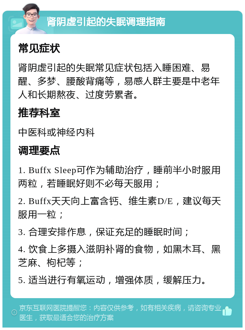 肾阴虚引起的失眠调理指南 常见症状 肾阴虚引起的失眠常见症状包括入睡困难、易醒、多梦、腰酸背痛等，易感人群主要是中老年人和长期熬夜、过度劳累者。 推荐科室 中医科或神经内科 调理要点 1. Buffx Sleep可作为辅助治疗，睡前半小时服用两粒，若睡眠好则不必每天服用； 2. Buffx天天向上富含钙、维生素D/E，建议每天服用一粒； 3. 合理安排作息，保证充足的睡眠时间； 4. 饮食上多摄入滋阴补肾的食物，如黑木耳、黑芝麻、枸杞等； 5. 适当进行有氧运动，增强体质，缓解压力。