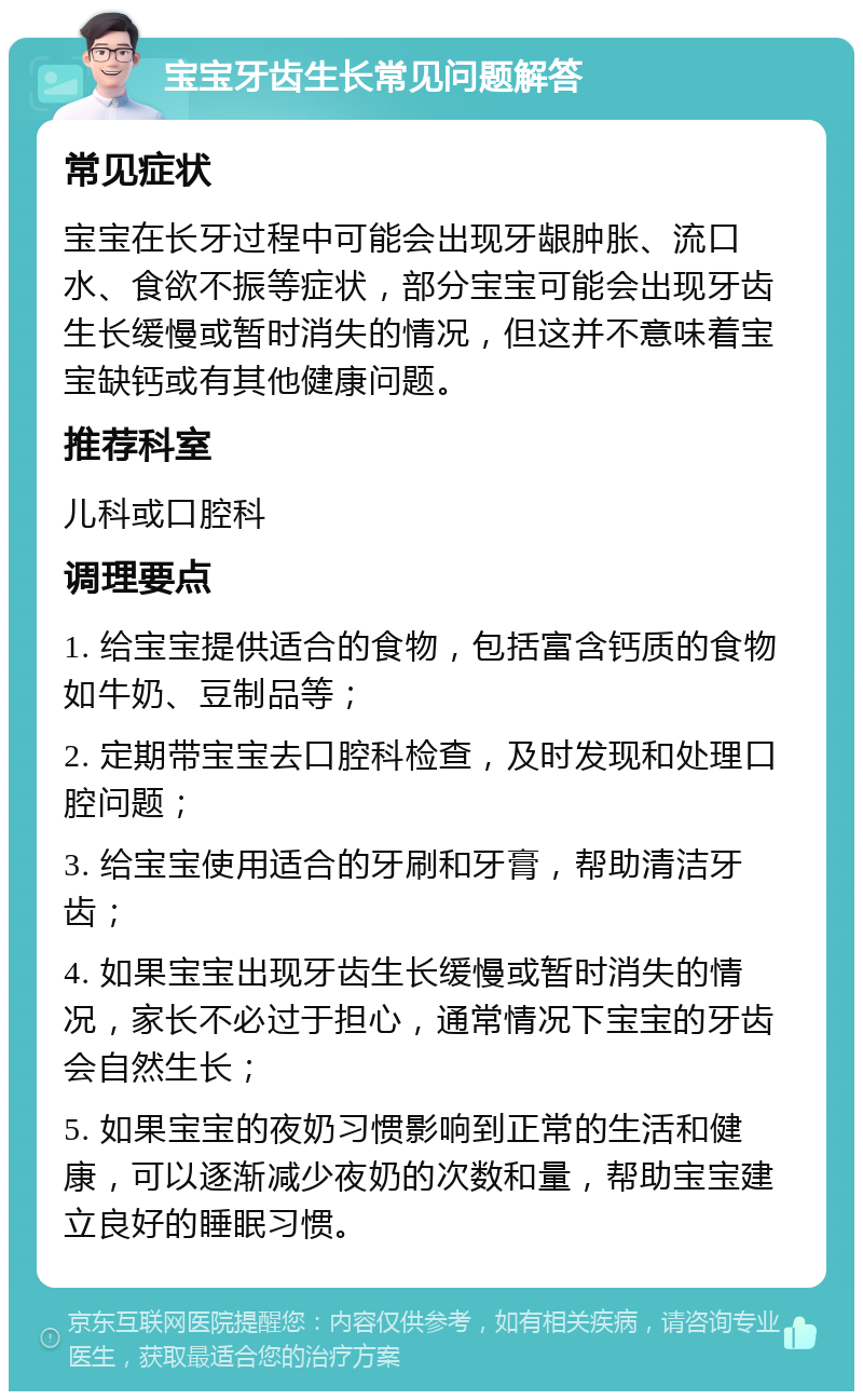 宝宝牙齿生长常见问题解答 常见症状 宝宝在长牙过程中可能会出现牙龈肿胀、流口水、食欲不振等症状，部分宝宝可能会出现牙齿生长缓慢或暂时消失的情况，但这并不意味着宝宝缺钙或有其他健康问题。 推荐科室 儿科或口腔科 调理要点 1. 给宝宝提供适合的食物，包括富含钙质的食物如牛奶、豆制品等； 2. 定期带宝宝去口腔科检查，及时发现和处理口腔问题； 3. 给宝宝使用适合的牙刷和牙膏，帮助清洁牙齿； 4. 如果宝宝出现牙齿生长缓慢或暂时消失的情况，家长不必过于担心，通常情况下宝宝的牙齿会自然生长； 5. 如果宝宝的夜奶习惯影响到正常的生活和健康，可以逐渐减少夜奶的次数和量，帮助宝宝建立良好的睡眠习惯。