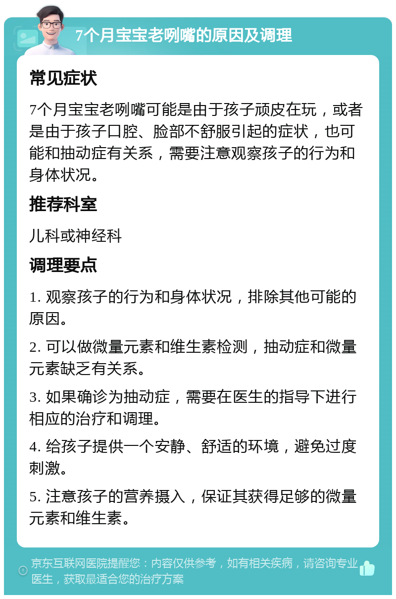 7个月宝宝老咧嘴的原因及调理 常见症状 7个月宝宝老咧嘴可能是由于孩子顽皮在玩，或者是由于孩子口腔、脸部不舒服引起的症状，也可能和抽动症有关系，需要注意观察孩子的行为和身体状况。 推荐科室 儿科或神经科 调理要点 1. 观察孩子的行为和身体状况，排除其他可能的原因。 2. 可以做微量元素和维生素检测，抽动症和微量元素缺乏有关系。 3. 如果确诊为抽动症，需要在医生的指导下进行相应的治疗和调理。 4. 给孩子提供一个安静、舒适的环境，避免过度刺激。 5. 注意孩子的营养摄入，保证其获得足够的微量元素和维生素。