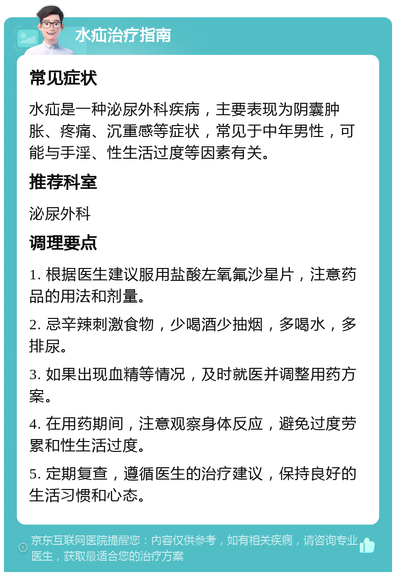 水疝治疗指南 常见症状 水疝是一种泌尿外科疾病，主要表现为阴囊肿胀、疼痛、沉重感等症状，常见于中年男性，可能与手淫、性生活过度等因素有关。 推荐科室 泌尿外科 调理要点 1. 根据医生建议服用盐酸左氧氟沙星片，注意药品的用法和剂量。 2. 忌辛辣刺激食物，少喝酒少抽烟，多喝水，多排尿。 3. 如果出现血精等情况，及时就医并调整用药方案。 4. 在用药期间，注意观察身体反应，避免过度劳累和性生活过度。 5. 定期复查，遵循医生的治疗建议，保持良好的生活习惯和心态。