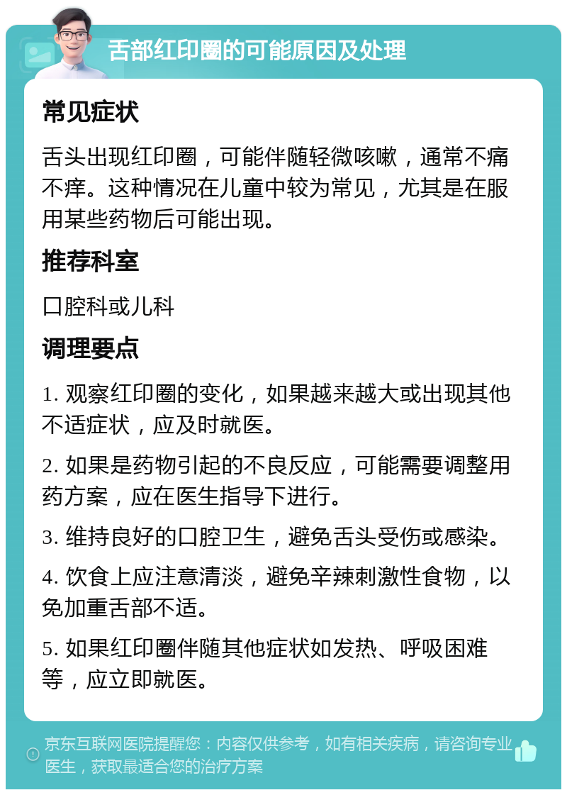 舌部红印圈的可能原因及处理 常见症状 舌头出现红印圈，可能伴随轻微咳嗽，通常不痛不痒。这种情况在儿童中较为常见，尤其是在服用某些药物后可能出现。 推荐科室 口腔科或儿科 调理要点 1. 观察红印圈的变化，如果越来越大或出现其他不适症状，应及时就医。 2. 如果是药物引起的不良反应，可能需要调整用药方案，应在医生指导下进行。 3. 维持良好的口腔卫生，避免舌头受伤或感染。 4. 饮食上应注意清淡，避免辛辣刺激性食物，以免加重舌部不适。 5. 如果红印圈伴随其他症状如发热、呼吸困难等，应立即就医。