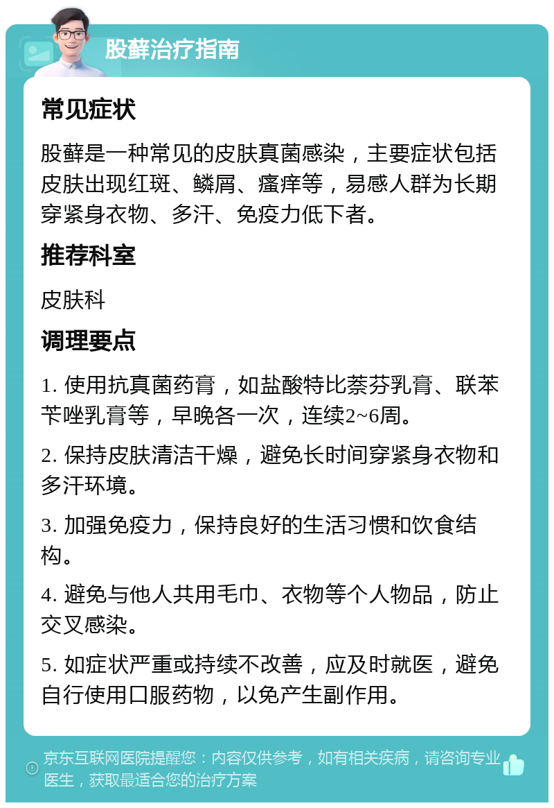 股藓治疗指南 常见症状 股藓是一种常见的皮肤真菌感染，主要症状包括皮肤出现红斑、鳞屑、瘙痒等，易感人群为长期穿紧身衣物、多汗、免疫力低下者。 推荐科室 皮肤科 调理要点 1. 使用抗真菌药膏，如盐酸特比萘芬乳膏、联苯苄唑乳膏等，早晚各一次，连续2~6周。 2. 保持皮肤清洁干燥，避免长时间穿紧身衣物和多汗环境。 3. 加强免疫力，保持良好的生活习惯和饮食结构。 4. 避免与他人共用毛巾、衣物等个人物品，防止交叉感染。 5. 如症状严重或持续不改善，应及时就医，避免自行使用口服药物，以免产生副作用。