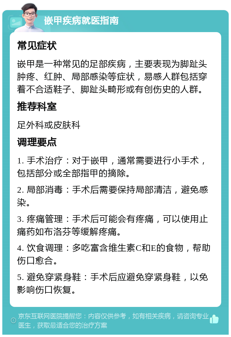 嵌甲疾病就医指南 常见症状 嵌甲是一种常见的足部疾病，主要表现为脚趾头肿疼、红肿、局部感染等症状，易感人群包括穿着不合适鞋子、脚趾头畸形或有创伤史的人群。 推荐科室 足外科或皮肤科 调理要点 1. 手术治疗：对于嵌甲，通常需要进行小手术，包括部分或全部指甲的摘除。 2. 局部消毒：手术后需要保持局部清洁，避免感染。 3. 疼痛管理：手术后可能会有疼痛，可以使用止痛药如布洛芬等缓解疼痛。 4. 饮食调理：多吃富含维生素C和E的食物，帮助伤口愈合。 5. 避免穿紧身鞋：手术后应避免穿紧身鞋，以免影响伤口恢复。