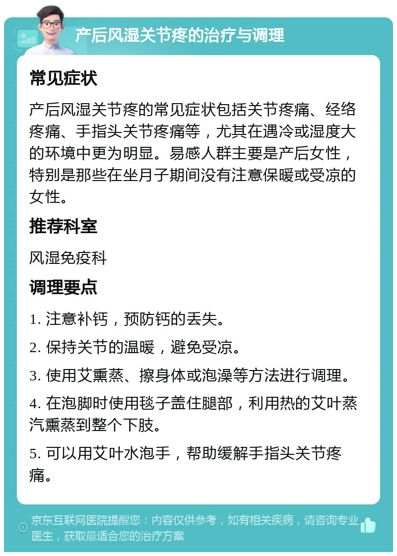 产后风湿关节疼的治疗与调理 常见症状 产后风湿关节疼的常见症状包括关节疼痛、经络疼痛、手指头关节疼痛等，尤其在遇冷或湿度大的环境中更为明显。易感人群主要是产后女性，特别是那些在坐月子期间没有注意保暖或受凉的女性。 推荐科室 风湿免疫科 调理要点 1. 注意补钙，预防钙的丢失。 2. 保持关节的温暖，避免受凉。 3. 使用艾熏蒸、擦身体或泡澡等方法进行调理。 4. 在泡脚时使用毯子盖住腿部，利用热的艾叶蒸汽熏蒸到整个下肢。 5. 可以用艾叶水泡手，帮助缓解手指头关节疼痛。