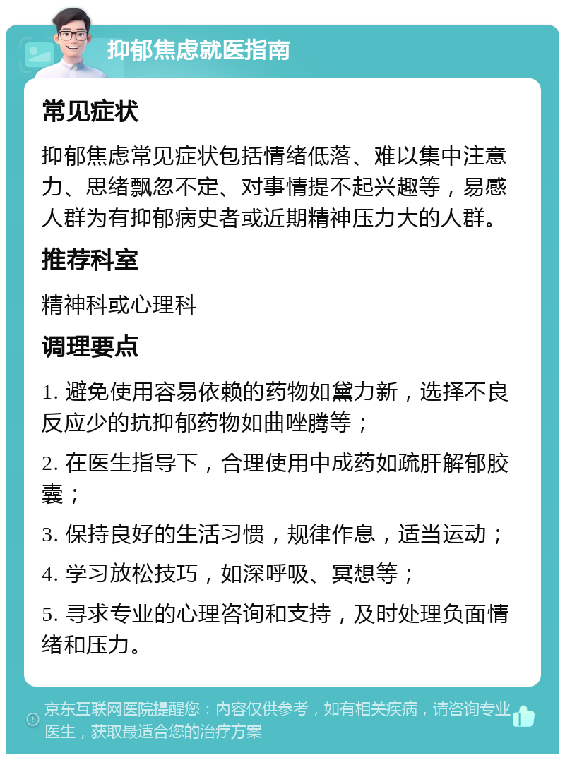 抑郁焦虑就医指南 常见症状 抑郁焦虑常见症状包括情绪低落、难以集中注意力、思绪飘忽不定、对事情提不起兴趣等，易感人群为有抑郁病史者或近期精神压力大的人群。 推荐科室 精神科或心理科 调理要点 1. 避免使用容易依赖的药物如黛力新，选择不良反应少的抗抑郁药物如曲唑腾等； 2. 在医生指导下，合理使用中成药如疏肝解郁胶囊； 3. 保持良好的生活习惯，规律作息，适当运动； 4. 学习放松技巧，如深呼吸、冥想等； 5. 寻求专业的心理咨询和支持，及时处理负面情绪和压力。