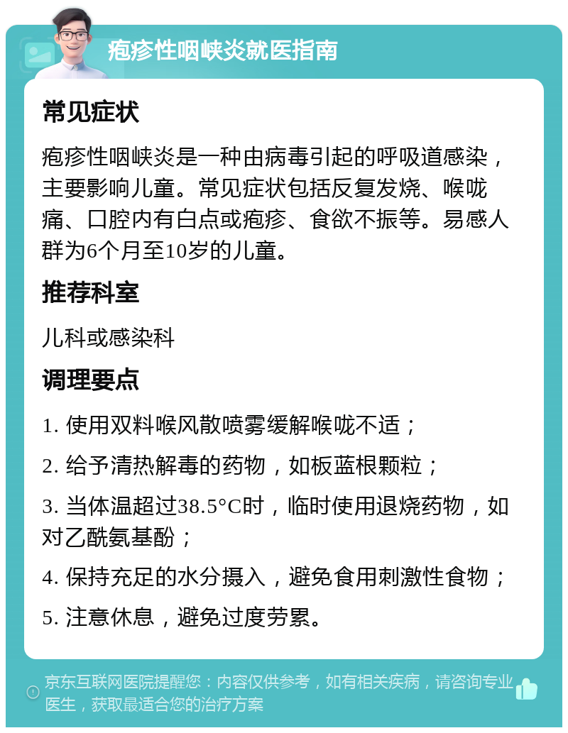 疱疹性咽峡炎就医指南 常见症状 疱疹性咽峡炎是一种由病毒引起的呼吸道感染，主要影响儿童。常见症状包括反复发烧、喉咙痛、口腔内有白点或疱疹、食欲不振等。易感人群为6个月至10岁的儿童。 推荐科室 儿科或感染科 调理要点 1. 使用双料喉风散喷雾缓解喉咙不适； 2. 给予清热解毒的药物，如板蓝根颗粒； 3. 当体温超过38.5°C时，临时使用退烧药物，如对乙酰氨基酚； 4. 保持充足的水分摄入，避免食用刺激性食物； 5. 注意休息，避免过度劳累。