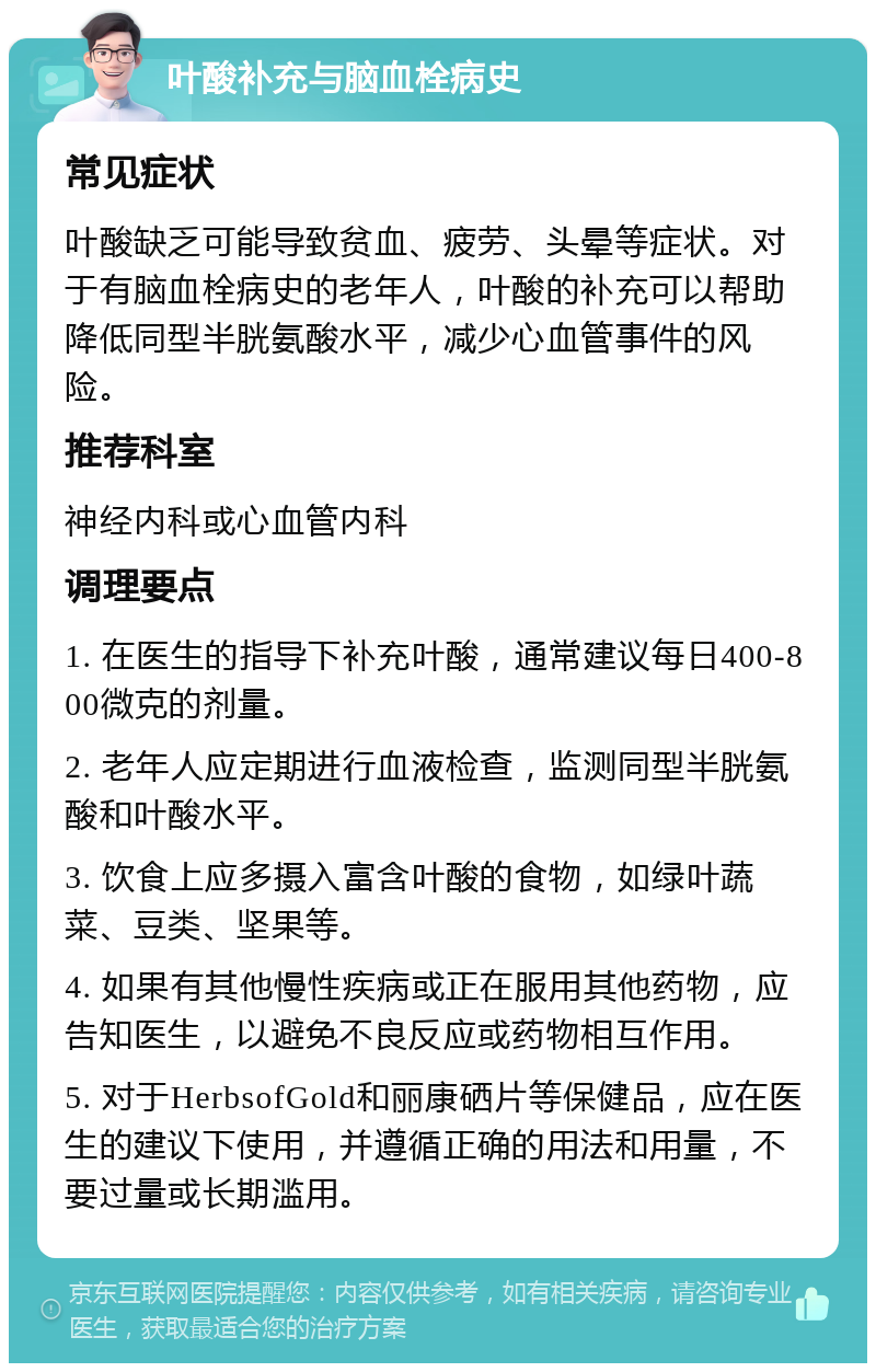 叶酸补充与脑血栓病史 常见症状 叶酸缺乏可能导致贫血、疲劳、头晕等症状。对于有脑血栓病史的老年人，叶酸的补充可以帮助降低同型半胱氨酸水平，减少心血管事件的风险。 推荐科室 神经内科或心血管内科 调理要点 1. 在医生的指导下补充叶酸，通常建议每日400-800微克的剂量。 2. 老年人应定期进行血液检查，监测同型半胱氨酸和叶酸水平。 3. 饮食上应多摄入富含叶酸的食物，如绿叶蔬菜、豆类、坚果等。 4. 如果有其他慢性疾病或正在服用其他药物，应告知医生，以避免不良反应或药物相互作用。 5. 对于HerbsofGold和丽康硒片等保健品，应在医生的建议下使用，并遵循正确的用法和用量，不要过量或长期滥用。