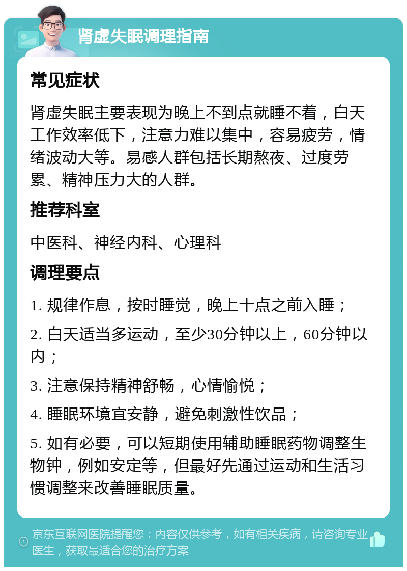 肾虚失眠调理指南 常见症状 肾虚失眠主要表现为晚上不到点就睡不着，白天工作效率低下，注意力难以集中，容易疲劳，情绪波动大等。易感人群包括长期熬夜、过度劳累、精神压力大的人群。 推荐科室 中医科、神经内科、心理科 调理要点 1. 规律作息，按时睡觉，晚上十点之前入睡； 2. 白天适当多运动，至少30分钟以上，60分钟以内； 3. 注意保持精神舒畅，心情愉悦； 4. 睡眠环境宜安静，避免刺激性饮品； 5. 如有必要，可以短期使用辅助睡眠药物调整生物钟，例如安定等，但最好先通过运动和生活习惯调整来改善睡眠质量。