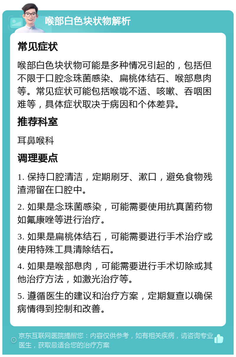 喉部白色块状物解析 常见症状 喉部白色块状物可能是多种情况引起的，包括但不限于口腔念珠菌感染、扁桃体结石、喉部息肉等。常见症状可能包括喉咙不适、咳嗽、吞咽困难等，具体症状取决于病因和个体差异。 推荐科室 耳鼻喉科 调理要点 1. 保持口腔清洁，定期刷牙、漱口，避免食物残渣滞留在口腔中。 2. 如果是念珠菌感染，可能需要使用抗真菌药物如氟康唑等进行治疗。 3. 如果是扁桃体结石，可能需要进行手术治疗或使用特殊工具清除结石。 4. 如果是喉部息肉，可能需要进行手术切除或其他治疗方法，如激光治疗等。 5. 遵循医生的建议和治疗方案，定期复查以确保病情得到控制和改善。