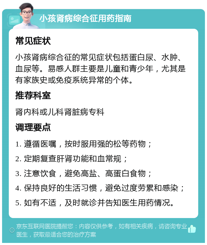 小孩肾病综合征用药指南 常见症状 小孩肾病综合征的常见症状包括蛋白尿、水肿、血尿等。易感人群主要是儿童和青少年，尤其是有家族史或免疫系统异常的个体。 推荐科室 肾内科或儿科肾脏病专科 调理要点 1. 遵循医嘱，按时服用强的松等药物； 2. 定期复查肝肾功能和血常规； 3. 注意饮食，避免高盐、高蛋白食物； 4. 保持良好的生活习惯，避免过度劳累和感染； 5. 如有不适，及时就诊并告知医生用药情况。